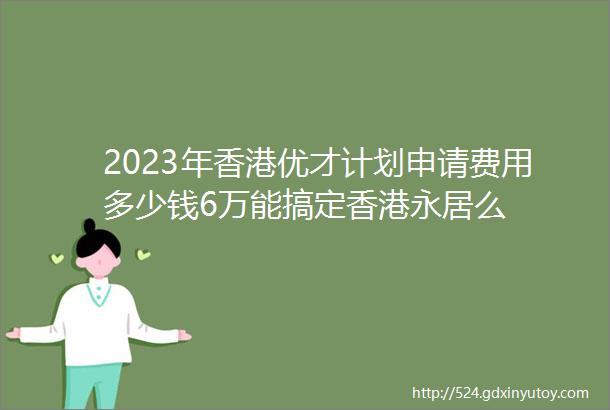 2023年香港优才计划申请费用多少钱6万能搞定香港永居么